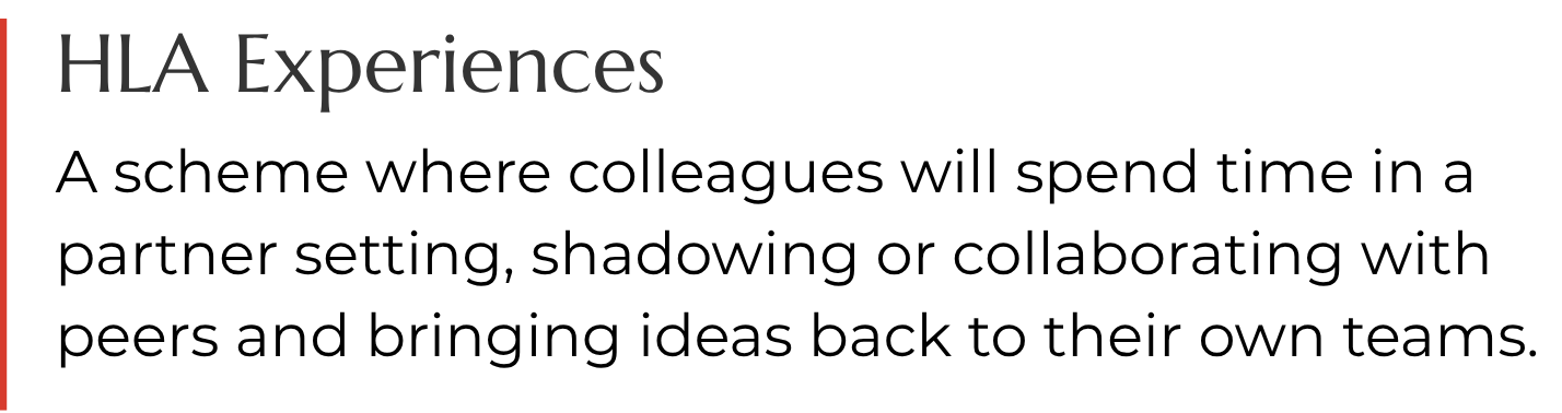 HLA Experiences. A scheme where colleagues will spend time in a partner setting, shadowing or collaborating with peers and bringing ideas back to their own teams.